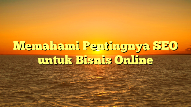 Memahami Pentingnya SEO untuk Bisnis Online