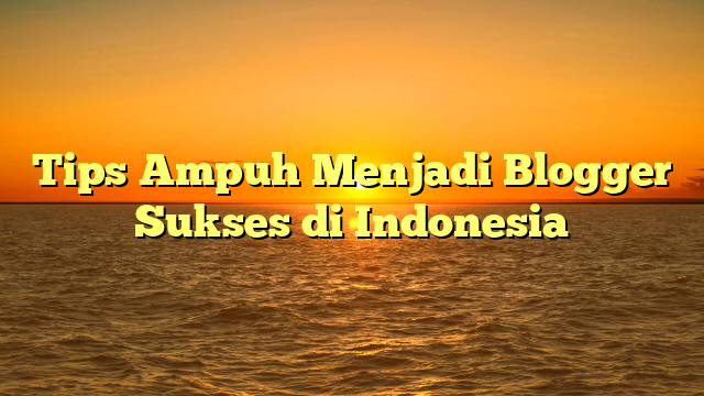 Tips Ampuh Menjadi Blogger Sukses di Indonesia